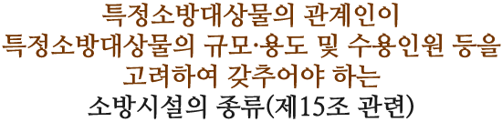 특정소방대상물의 관계인이 특정소방대상물의 규모·용도 및 수용인원 등을 고려하여 갖추어야 하는 소방시설의 종류(제15조 관련)